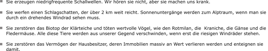 Sie erzeugen niedrigfrequente Schallwellen. Wir hören sie nicht, aber sie machen uns krank.   Sie werfen einen Schlagschatten, der über 2 km weit reicht. Sonnenuntergänge werden zum Alptraum, wenn man sie  durch ein drehendes Windrad sehen muss.   Sie zerstören das Biotop der Klärteiche und töten wertvolle Vögel, wie den Rotmilan, die  Kraniche, die Gänse und die  Fledermäuse. Alle diese Tiere werden aus unserer Gegend verschwinden, wenn erst die riesigen Windräder stehen.   Sie zerstören das Vermögen der Hausbesitzer, deren Immobilien massiv an Wert verlieren werden und enteignen sie  damit.