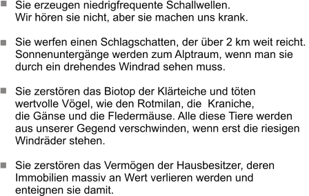 Sie erzeugen niedrigfrequente Schallwellen.  Wir hören sie nicht, aber sie machen uns krank.   Sie werfen einen Schlagschatten, der über 2 km weit reicht.  Sonnenuntergänge werden zum Alptraum, wenn man sie  durch ein drehendes Windrad sehen muss.   Sie zerstören das Biotop der Klärteiche und töten  wertvolle Vögel, wie den Rotmilan, die  Kraniche,  die Gänse und die Fledermäuse. Alle diese Tiere werden  aus unserer Gegend verschwinden, wenn erst die riesigen  Windräder stehen.   Sie zerstören das Vermögen der Hausbesitzer, deren  Immobilien massiv an Wert verlieren werden und  enteignen sie damit.